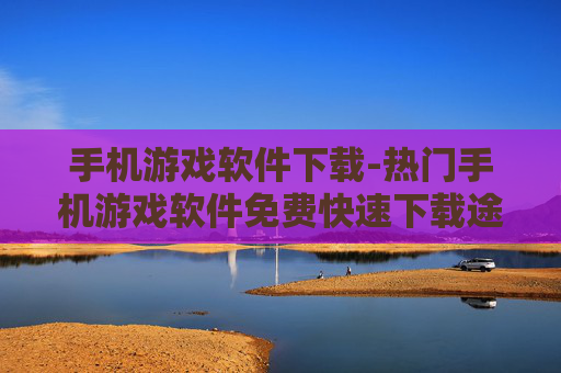 手机游戏软件下载-热门手机游戏软件免费快速下载途径