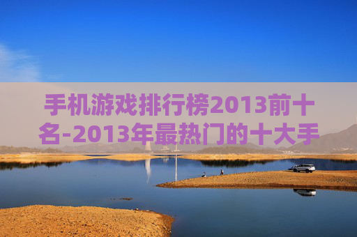 手机游戏排行榜2013前十名-2013年最热门的十大手机游戏排名情况