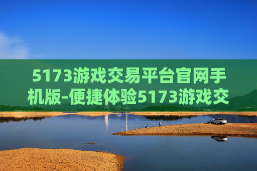 5173游戏交易平台官网手机版-便捷体验5173游戏交易移动端服务