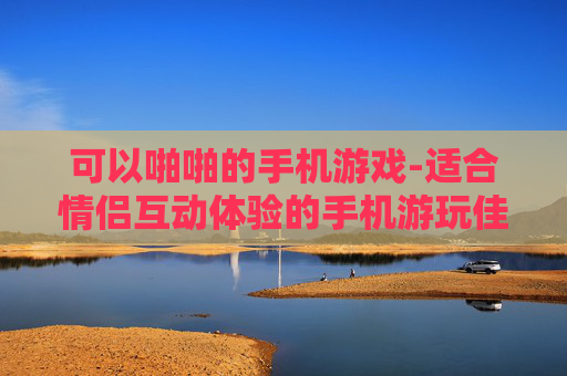 可以啪啪的手机游戏-适合情侣互动体验的手机游玩佳作