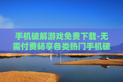 手机破解游戏免费下载-无需付费畅享各类热门手机破解游戏资源