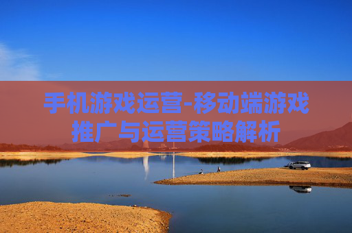 手机游戏运营-移动端游戏推广与运营策略解析