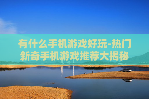 有什么手机游戏好玩-热门新奇手机游戏推荐大揭秘