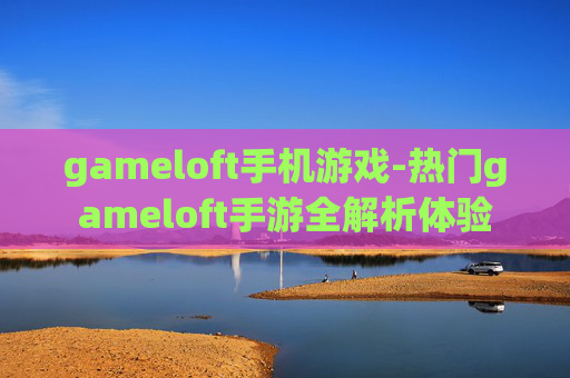 gameloft手机游戏-热门gameloft手游全解析体验