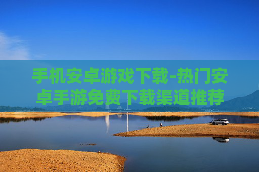 手机安卓游戏下载-热门安卓手游免费下载渠道推荐