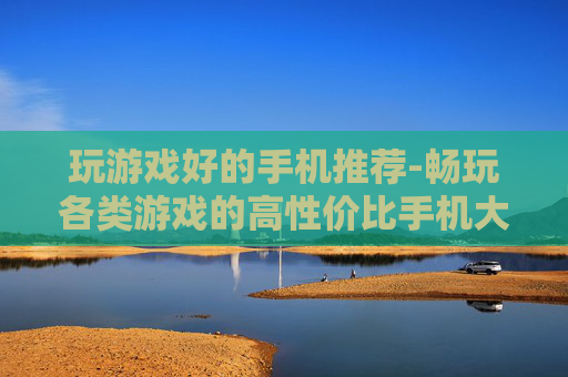 玩游戏好的手机推荐-畅玩各类游戏的高性价比手机大盘点