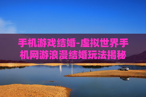 手机游戏结婚-虚拟世界手机网游浪漫结婚玩法揭秘