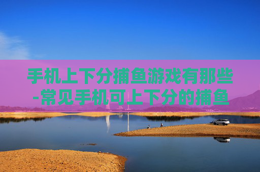 手机上下分捕鱼游戏有那些-常见手机可上下分的捕鱼游戏大盘点