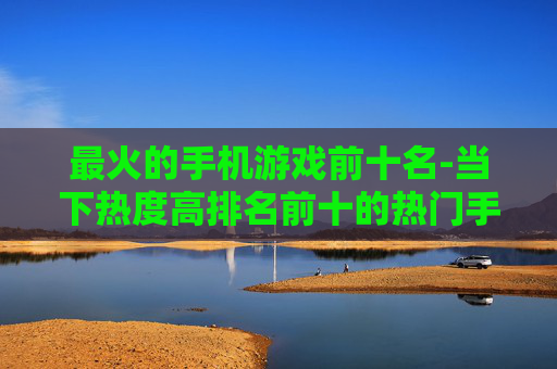 最火的手机游戏前十名-当下热度高排名前十的热门手游推荐