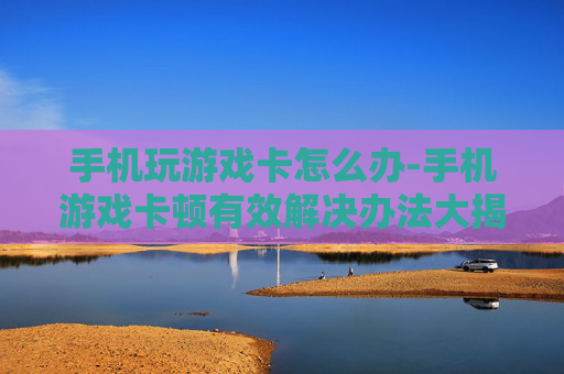 手机玩游戏卡怎么办-手机游戏卡顿有效解决办法大揭秘
