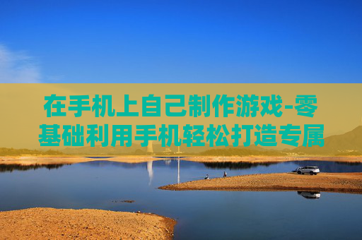 在手机上自己制作游戏-零基础利用手机轻松打造专属游戏