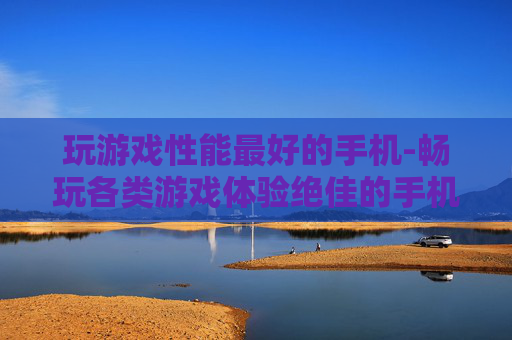 玩游戏性能最好的手机-畅玩各类游戏体验绝佳的手机之选
