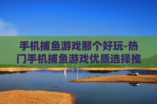 手机捕鱼游戏那个好玩-热门手机捕鱼游戏优质选择推荐