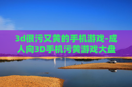3d很污又黄的手机游戏-成人向3D手机污黄游戏大盘点