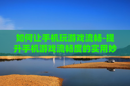 如何让手机玩游戏流畅-提升手机游戏流畅度的实用妙招