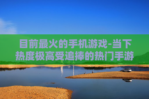 目前最火的手机游戏-当下热度极高受追捧的热门手游