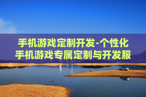 手机游戏定制开发-个性化手机游戏专属定制与开发服务