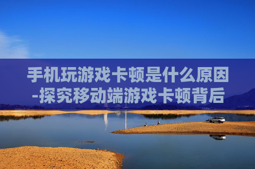 手机玩游戏卡顿是什么原因-探究移动端游戏卡顿背后的潜在缘由