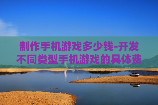 制作手机游戏多少钱-开发不同类型手机游戏的具体费用参考