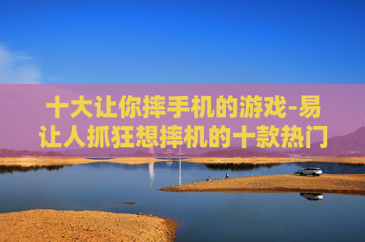 十大让你摔手机的游戏-易让人抓狂想摔机的十款热门游戏