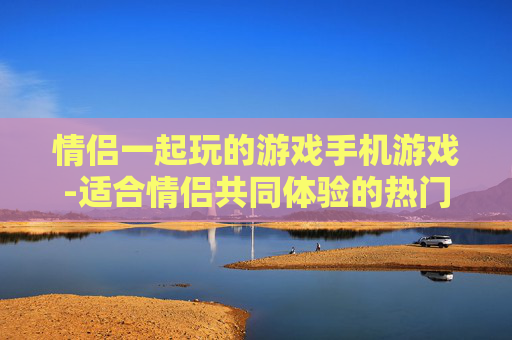 情侣一起玩的游戏手机游戏-适合情侣共同体验的热门手机趣味游戏