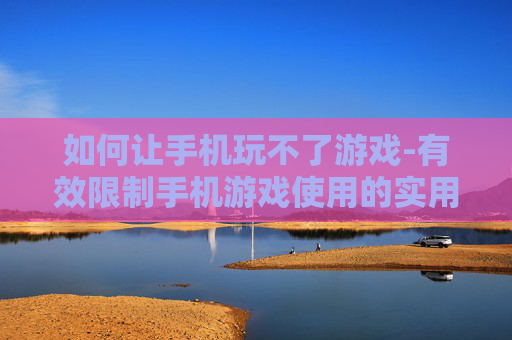 如何让手机玩不了游戏-有效限制手机游戏使用的实用办法