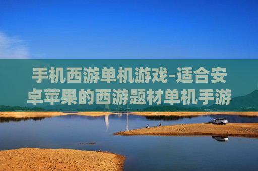 手机西游单机游戏-适合安卓苹果的西游题材单机手游