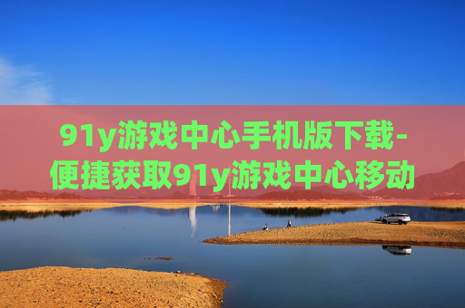 91y游戏中心手机版下载-便捷获取91y游戏中心移动端版本途径