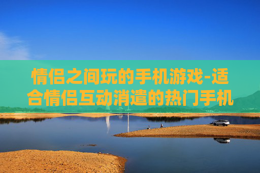 情侣之间玩的手机游戏-适合情侣互动消遣的热门手机游戏