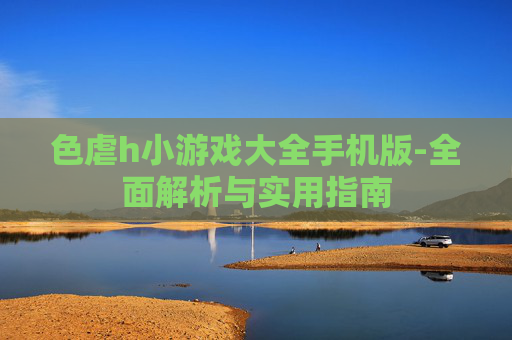 色虐h小游戏大全手机版-全面解析与实用指南