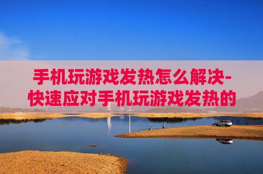 手机玩游戏发热怎么解决-快速应对手机玩游戏发热的有效办法