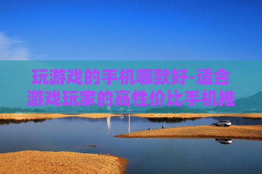 玩游戏的手机哪款好-适合游戏玩家的高性价比手机推荐