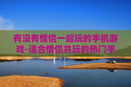 有没有情侣一起玩的手机游戏-适合情侣共玩的热门手机游戏推荐