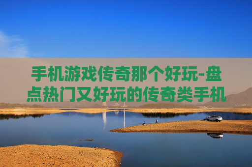 手机游戏传奇那个好玩-盘点热门又好玩的传奇类手机游戏 手机游戏传奇那个好玩-盘点热门又好玩的传奇类手机游戏