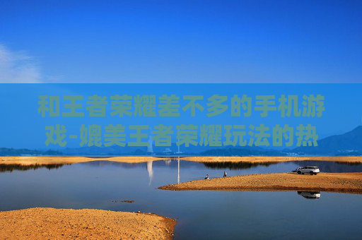 和王者荣耀差不多的手机游戏-媲美王者荣耀玩法的热门手机游戏推荐