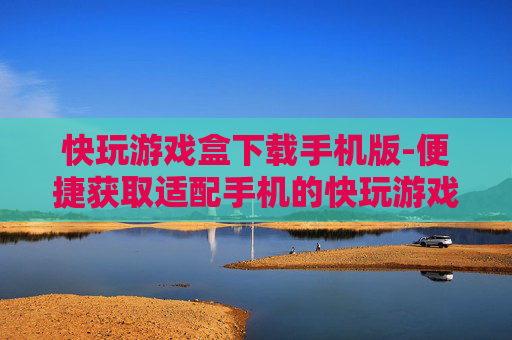 快玩游戏盒下载手机版-便捷获取适配手机的快玩游戏盒资源
