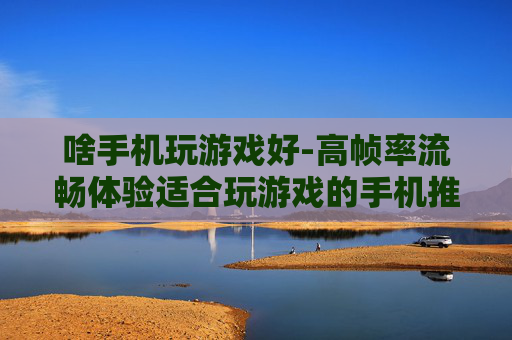啥手机玩游戏好-高帧率流畅体验适合玩游戏的手机推荐