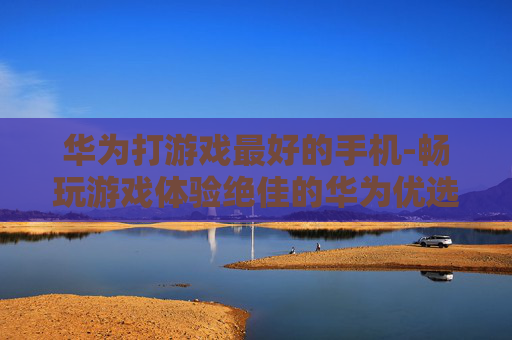 华为打游戏最好的手机-畅玩游戏体验绝佳的华为优选机型
