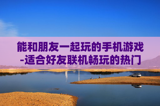 能和朋友一起玩的手机游戏-适合好友联机畅玩的热门手机游戏