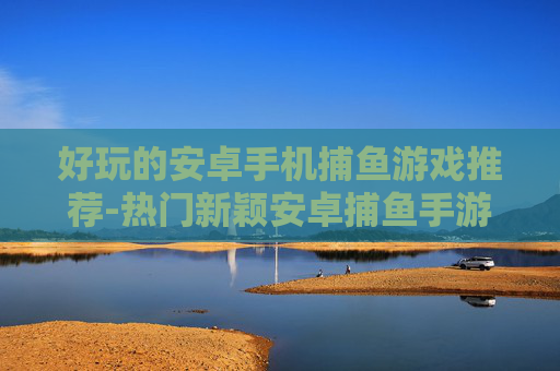 好玩的安卓手机捕鱼游戏推荐-热门新颖安卓捕鱼手游大盘点 好玩的安卓手机捕鱼游戏推荐-热门新颖安卓捕鱼手游大盘点