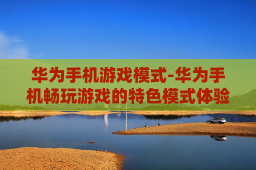 华为手机游戏模式-华为手机畅玩游戏的特色模式体验