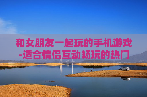 和女朋友一起玩的手机游戏-适合情侣互动畅玩的热门手机游戏
