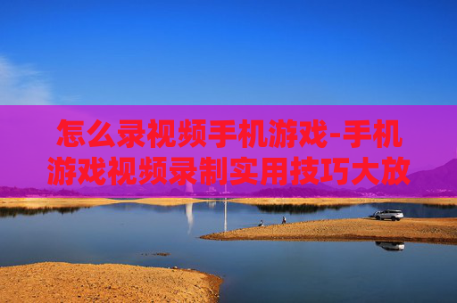 怎么录视频手机游戏-手机游戏视频录制实用技巧大放送