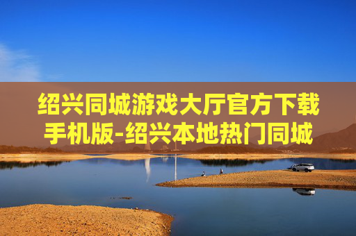 绍兴同城游戏大厅官方下载手机版-绍兴本地热门同城游戏手机端免费下载渠道