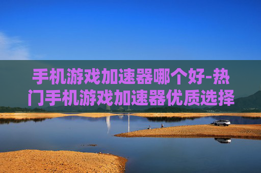 手机游戏加速器哪个好-热门手机游戏加速器优质选择推荐