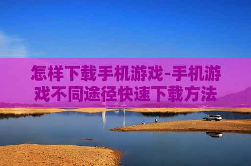 怎样下载手机游戏-手机游戏不同途径快速下载方法