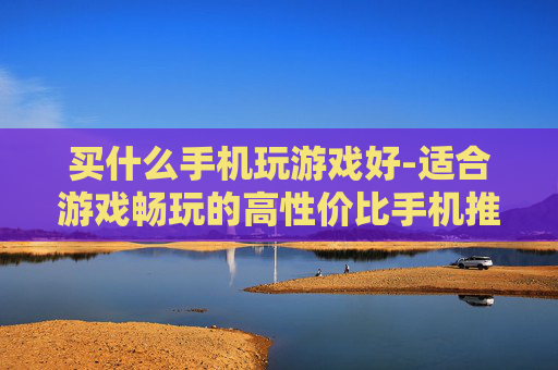 买什么手机玩游戏好-适合游戏畅玩的高性价比手机推荐