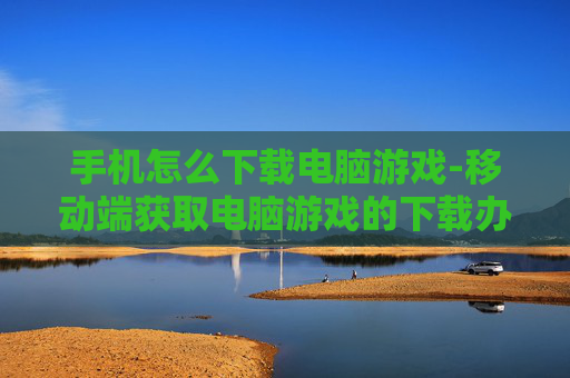 手机怎么下载电脑游戏-移动端获取电脑游戏的下载办法 手机怎么下载电脑游戏-移动端获取电脑游戏的下载办法