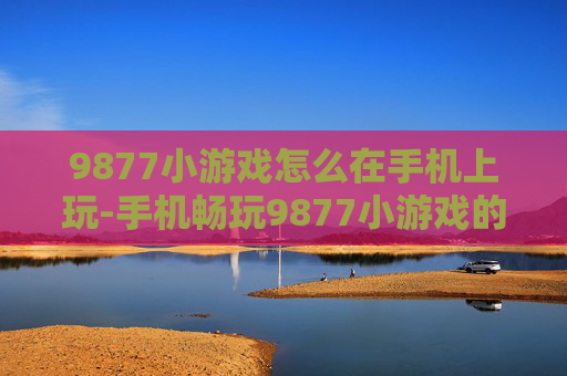 9877小游戏怎么在手机上玩-手机畅玩9877小游戏的实用方法