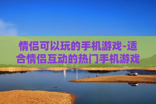 情侣可以玩的手机游戏-适合情侣互动的热门手机游戏推荐